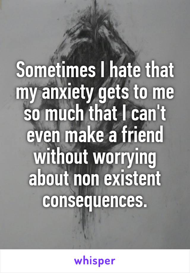 Sometimes I hate that my anxiety gets to me so much that I can't even make a friend without worrying about non existent consequences.