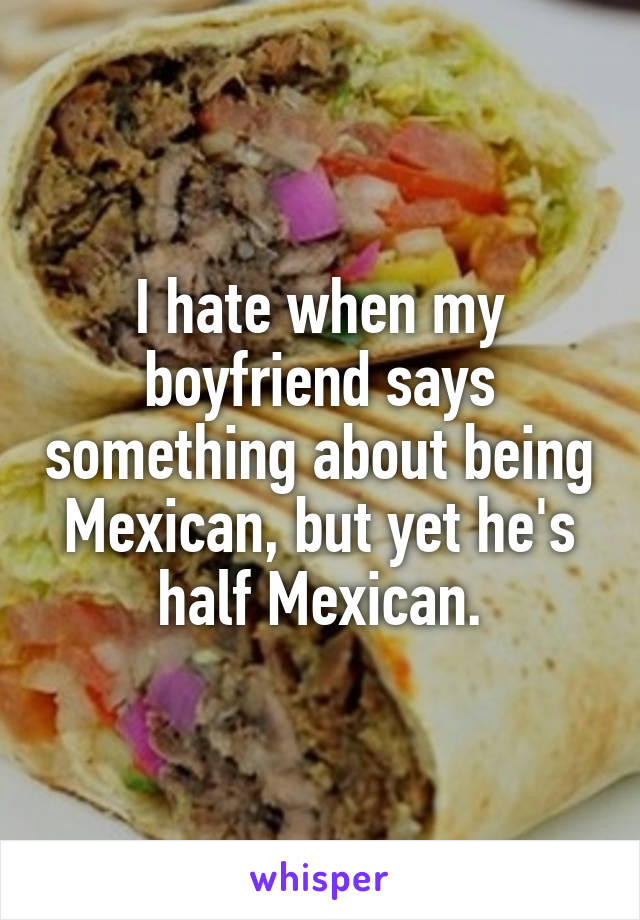 I hate when my boyfriend says something about being Mexican, but yet he's half Mexican.