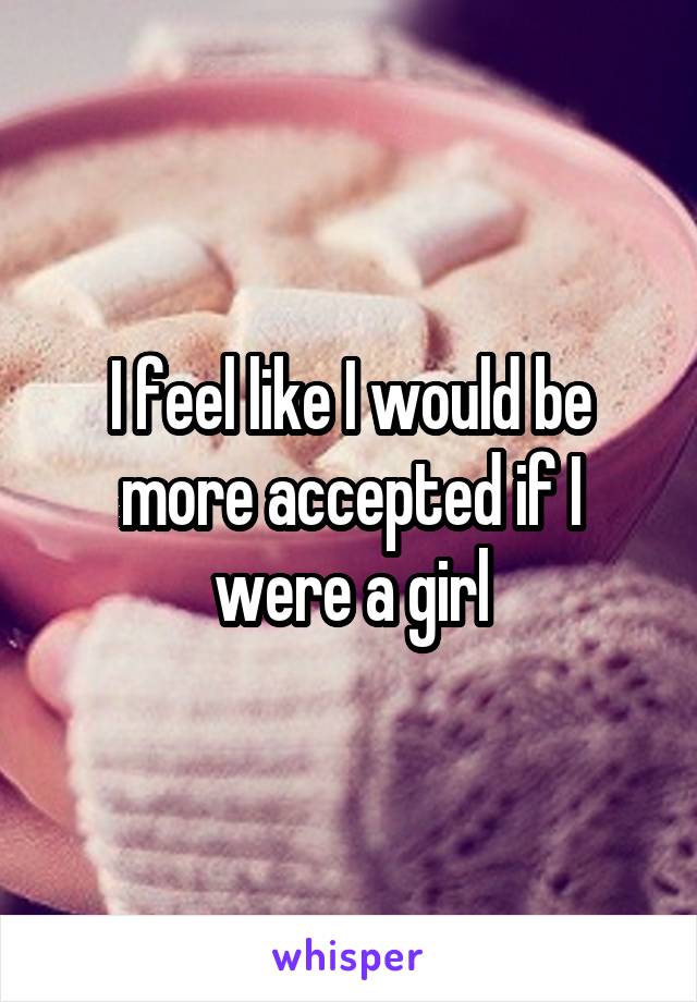 I feel like I would be more accepted if I were a girl