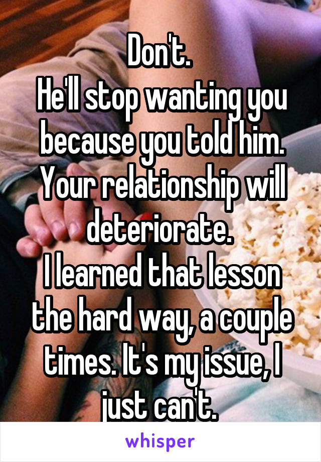 Don't. 
He'll stop wanting you because you told him. Your relationship will deteriorate. 
I learned that lesson the hard way, a couple times. It's my issue, I just can't. 