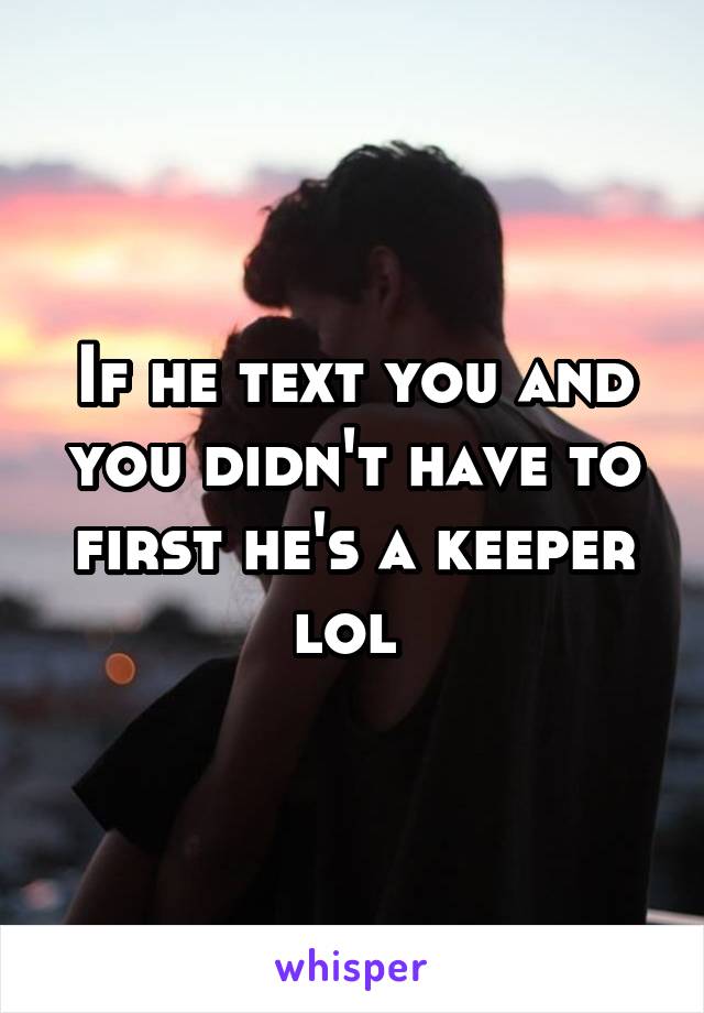 If he text you and you didn't have to first he's a keeper lol 