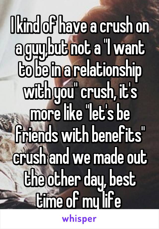 I kind of have a crush on a guy,but not a "I want to be in a relationship with you" crush, it's more like "let's be friends with benefits" crush and we made out the other day, best time of my life 