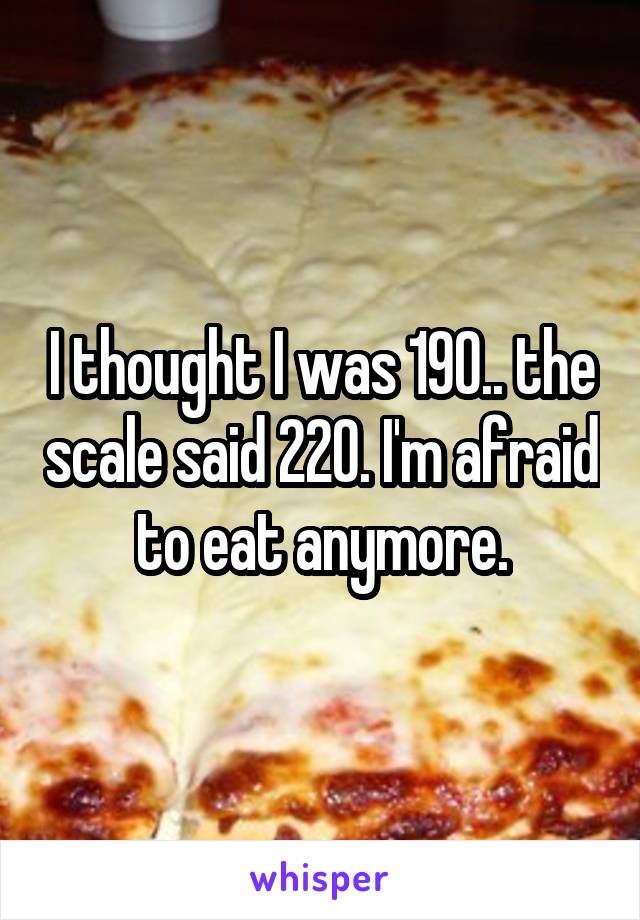 I thought I was 190.. the scale said 220. I'm afraid to eat anymore.