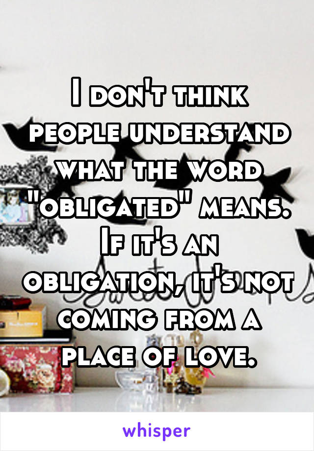 I don't think people understand what the word "obligated" means. If it's an obligation, it's not coming from a place of love.