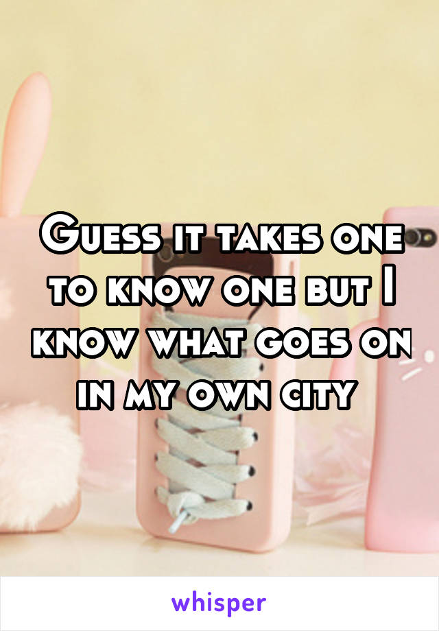 Guess it takes one to know one but I know what goes on in my own city 