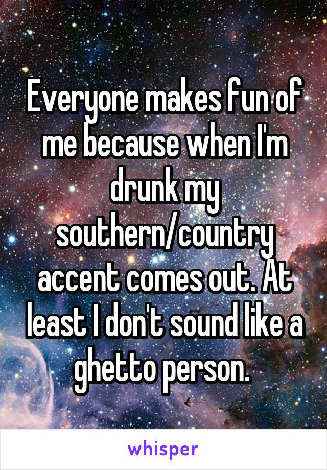 Everyone makes fun of me because when I'm drunk my southern/country accent comes out. At least I don't sound like a ghetto person. 