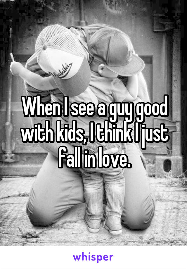 When I see a guy good with kids, I think I just fall in love.