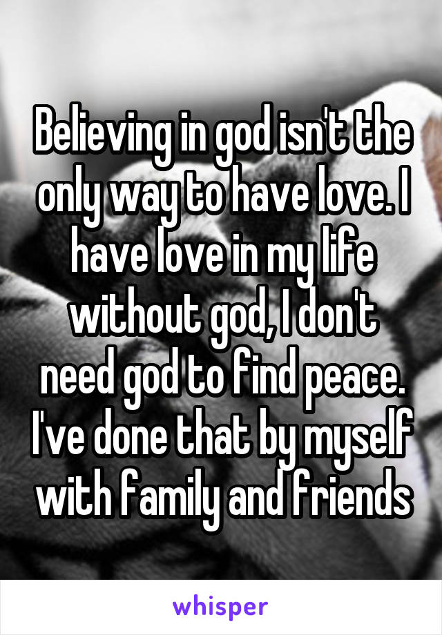 Believing in god isn't the only way to have love. I have love in my life without god, I don't need god to find peace. I've done that by myself with family and friends