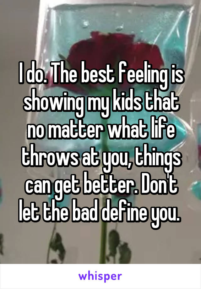 I do. The best feeling is showing my kids that no matter what life throws at you, things can get better. Don't let the bad define you. 