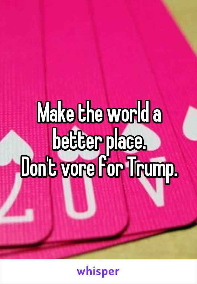 Make the world a better place.
Don't vore for Trump.