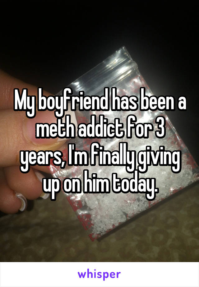 My boyfriend has been a meth addict for 3 years, I'm finally giving up on him today.