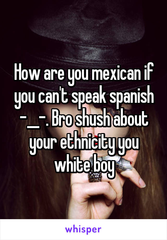 How are you mexican if you can't speak spanish -__-. Bro shush about your ethnicity you white boy