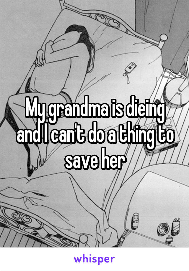 My grandma is dieing and I can't do a thing to save her