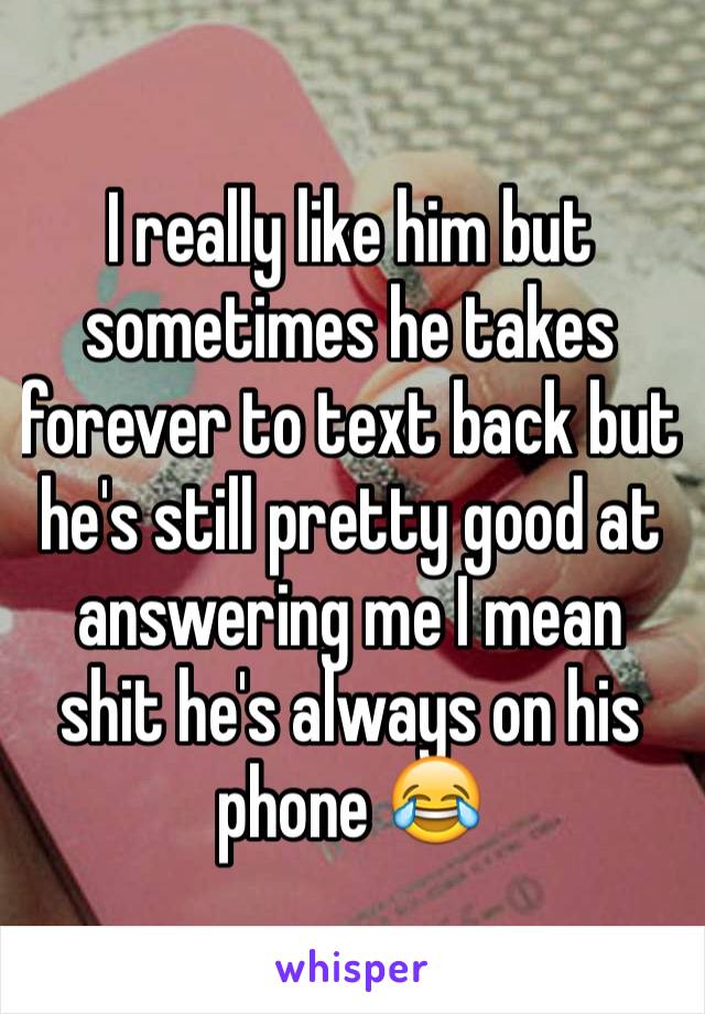 I really like him but sometimes he takes forever to text back but he's still pretty good at answering me I mean shit he's always on his phone 😂