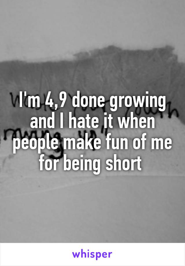 I'm 4,9 done growing and I hate it when people make fun of me for being short 