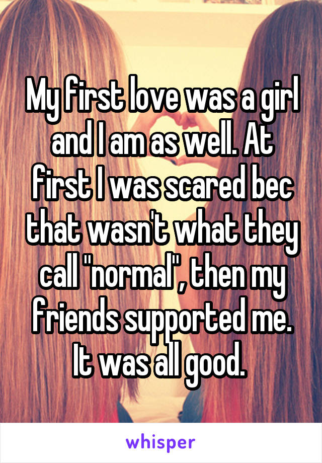 My first love was a girl and I am as well. At first I was scared bec that wasn't what they call "normal", then my friends supported me.
It was all good. 