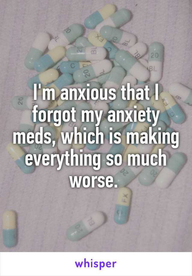 I'm anxious that I forgot my anxiety meds, which is making everything so much worse. 