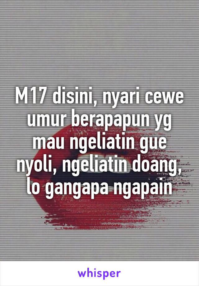 M17 disini, nyari cewe umur berapapun yg mau ngeliatin gue nyoli, ngeliatin doang, lo gangapa ngapain