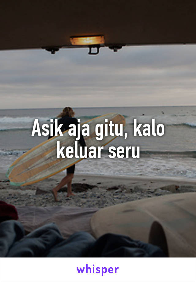 Asik aja gitu, kalo keluar seru