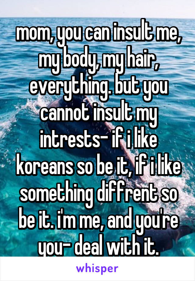 mom, you can insult me, my body, my hair, everything. but you cannot insult my intrests- if i like koreans so be it, if i like something diffrent so be it. i'm me, and you're you- deal with it.