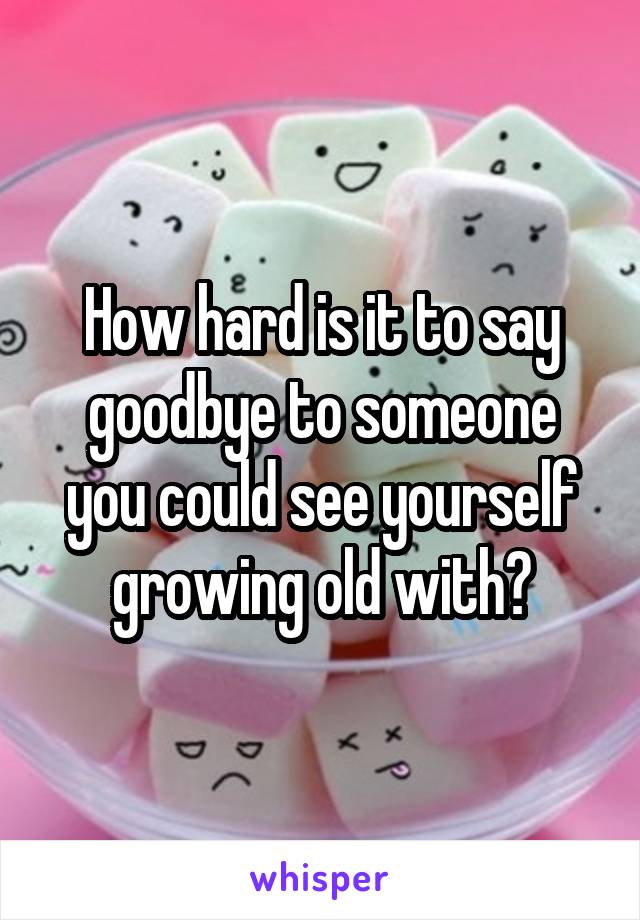 How hard is it to say goodbye to someone you could see yourself growing old with?