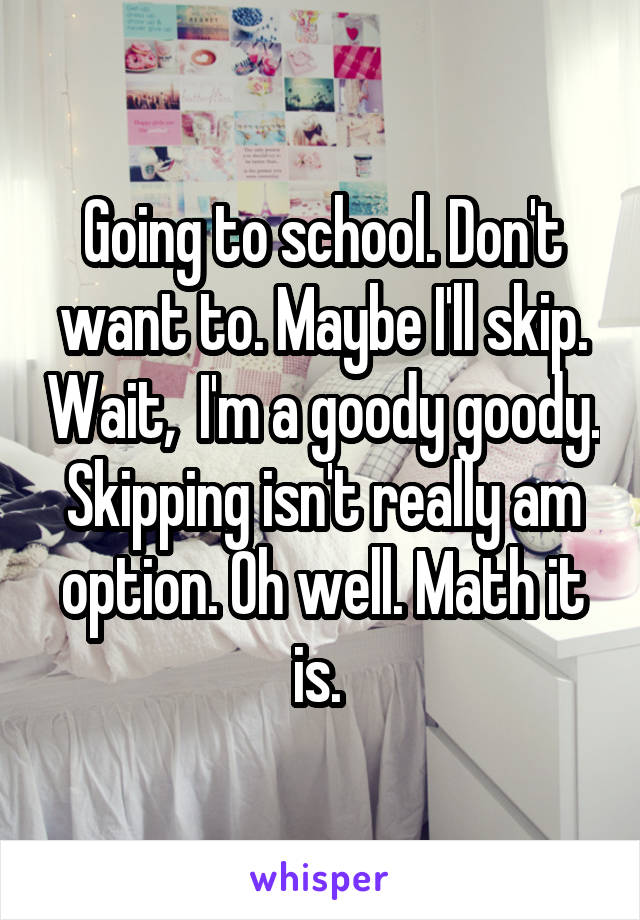 Going to school. Don't want to. Maybe I'll skip. Wait,  I'm a goody goody. Skipping isn't really am option. Oh well. Math it is. 