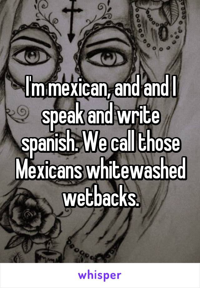 I'm mexican, and and I speak and write spanish. We call those Mexicans whitewashed wetbacks.