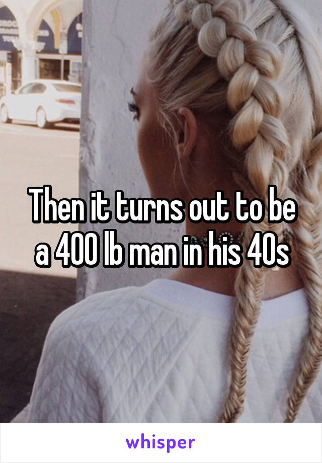 Then it turns out to be a 400 lb man in his 40s