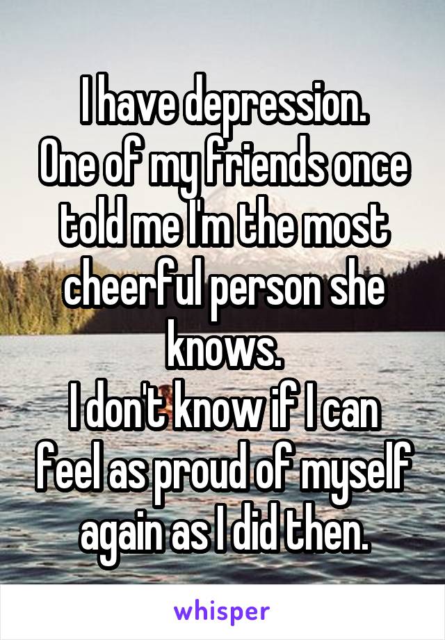 I have depression.
One of my friends once told me I'm the most cheerful person she knows.
I don't know if I can feel as proud of myself again as I did then.