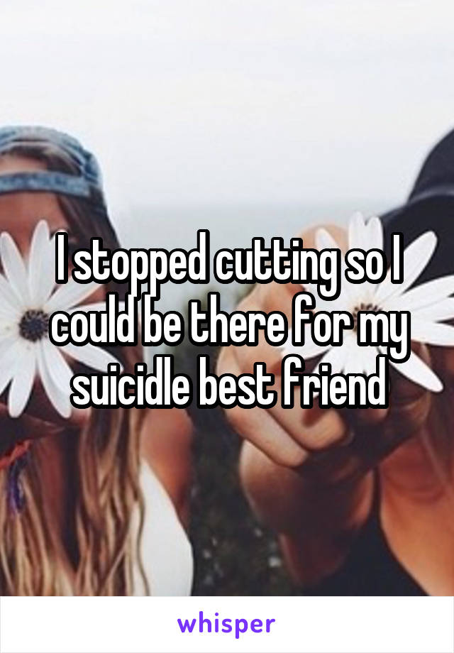 I stopped cutting so I could be there for my suicidle best friend