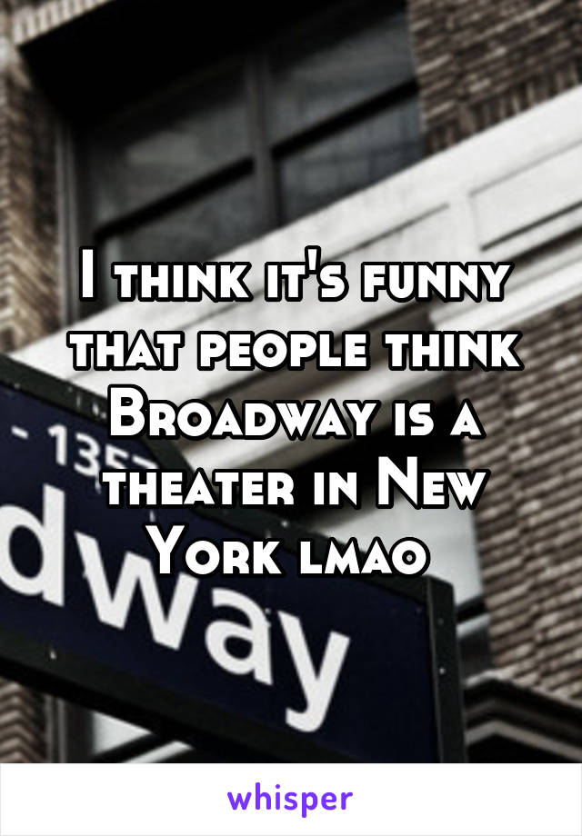 I think it's funny that people think Broadway is a theater in New York lmao 