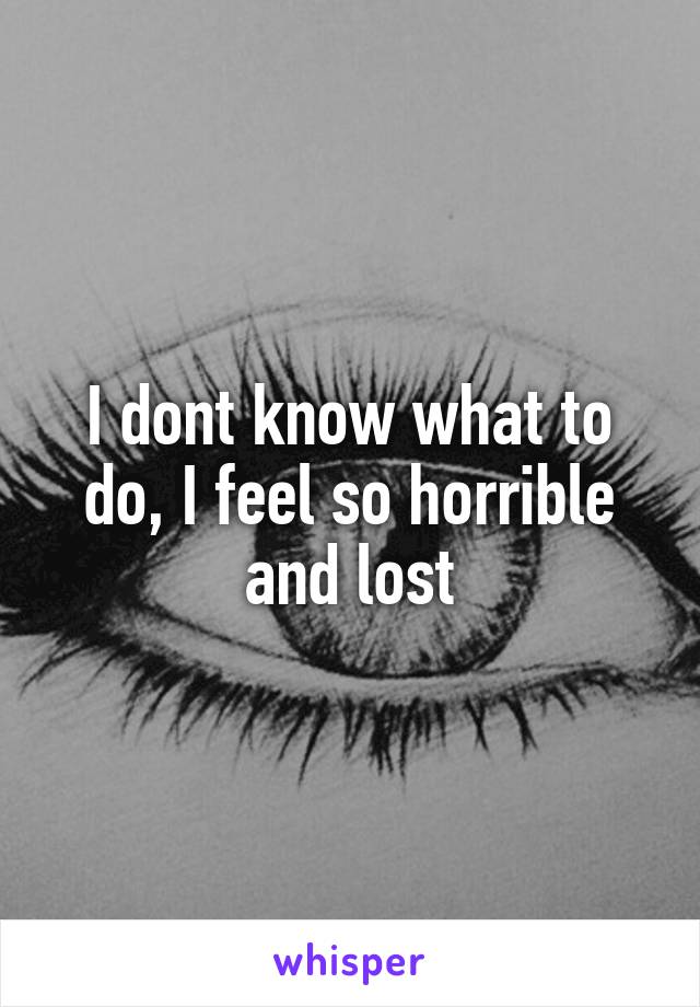 I dont know what to do, I feel so horrible and lost