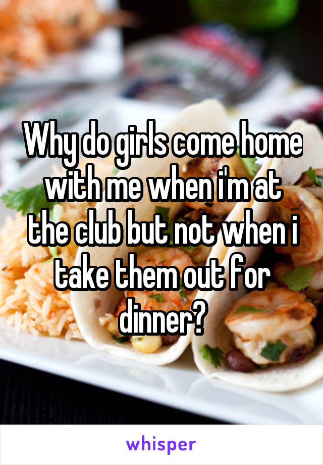 Why do girls come home with me when i'm at the club but not when i take them out for dinner?