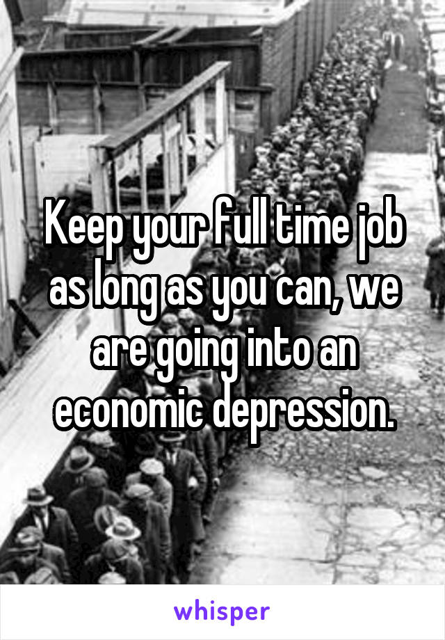 Keep your full time job as long as you can, we are going into an economic depression.