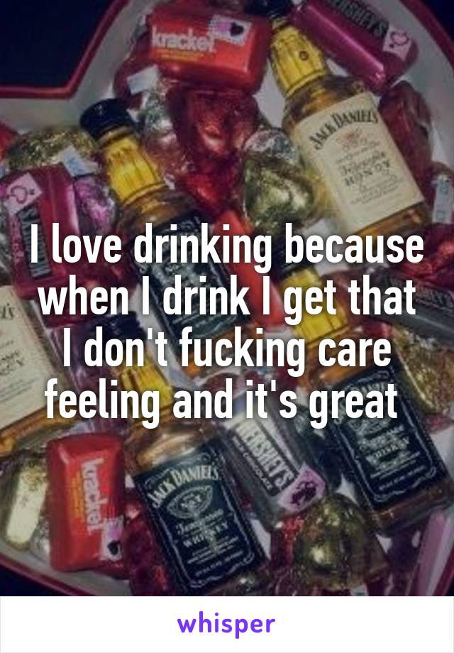 I love drinking because when I drink I get that I don't fucking care feeling and it's great 