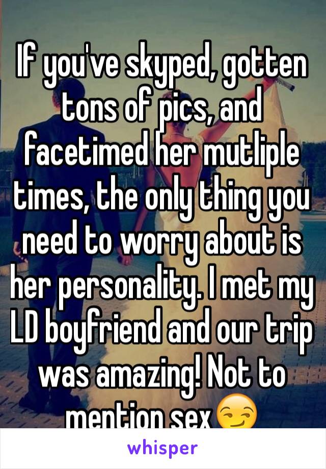 If you've skyped, gotten tons of pics, and facetimed her mutliple times, the only thing you need to worry about is her personality. I met my LD boyfriend and our trip was amazing! Not to mention sex😏