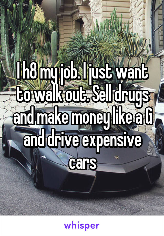 I h8 my job. I just want to walk out. Sell drugs and make money like a G and drive expensive cars