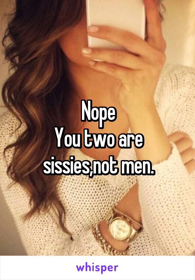 Nope
You two are sissies,not men.