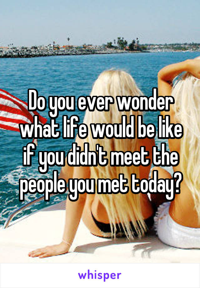 Do you ever wonder what life would be like if you didn't meet the people you met today?