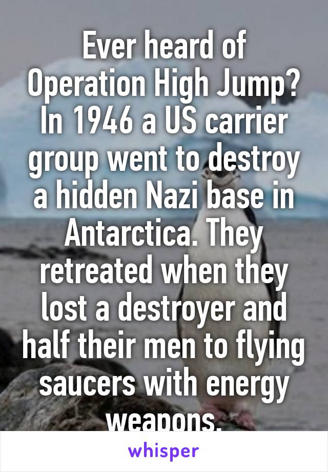 Ever heard of Operation High Jump? In 1946 a US carrier group went to destroy a hidden Nazi base in Antarctica. They retreated when they lost a destroyer and half their men to flying saucers with energy weapons.