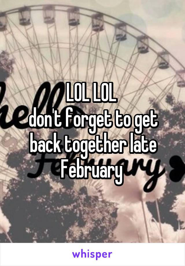 LOL LOL 
don't forget to get back together late February 