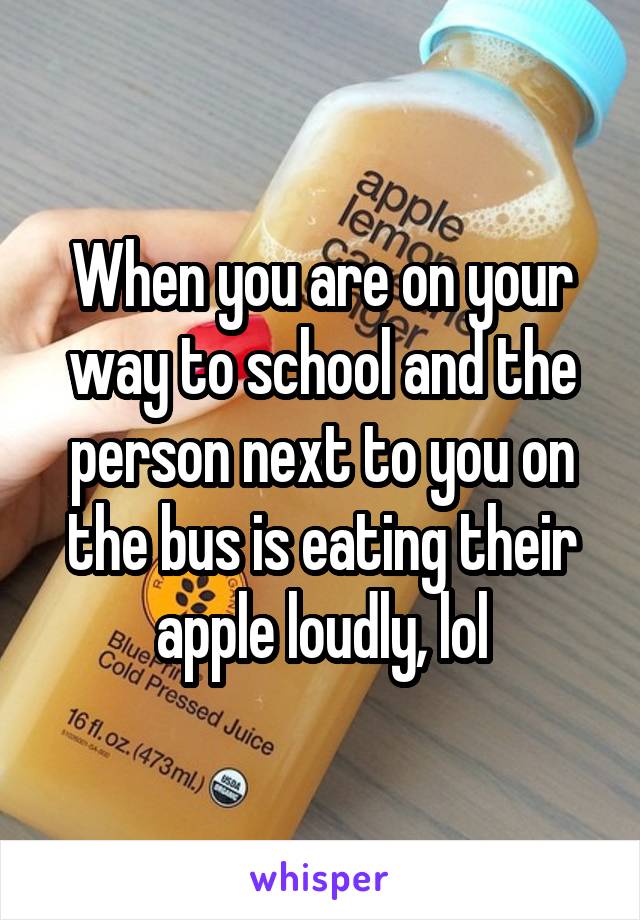 When you are on your way to school and the person next to you on the bus is eating their apple loudly, lol