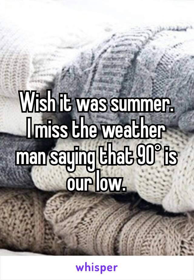 Wish it was summer.
I miss the weather man saying that 90° is our low.