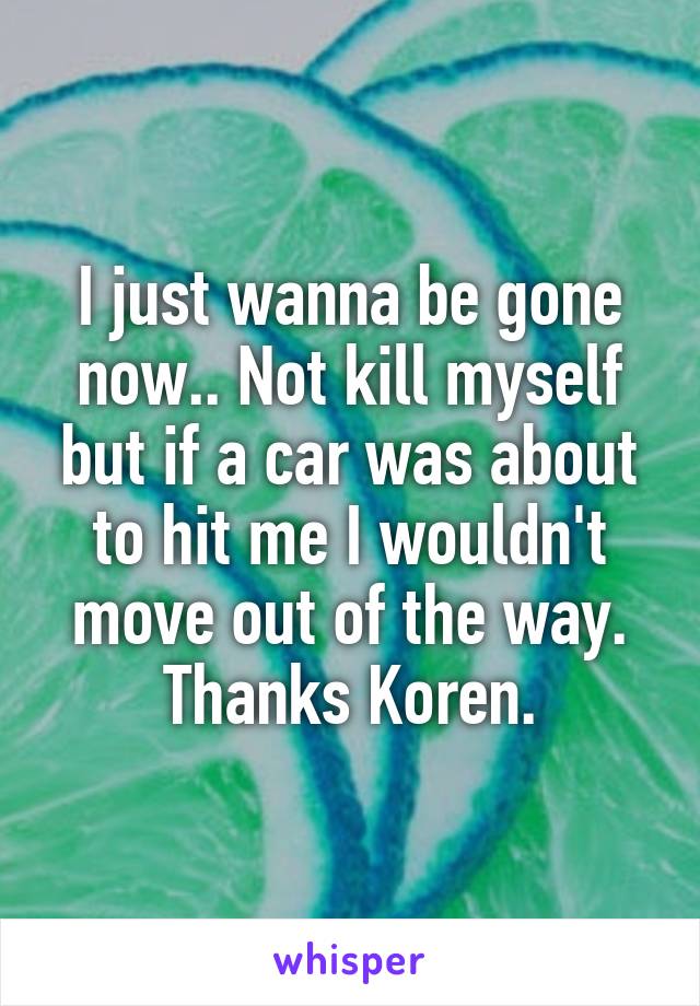 I just wanna be gone now.. Not kill myself but if a car was about to hit me I wouldn't move out of the way. Thanks Koren.