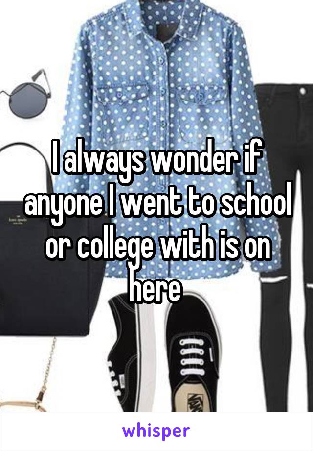 I always wonder if anyone I went to school or college with is on here 