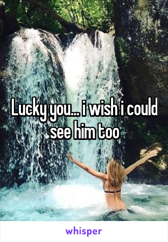 Lucky you... i wish i could see him too