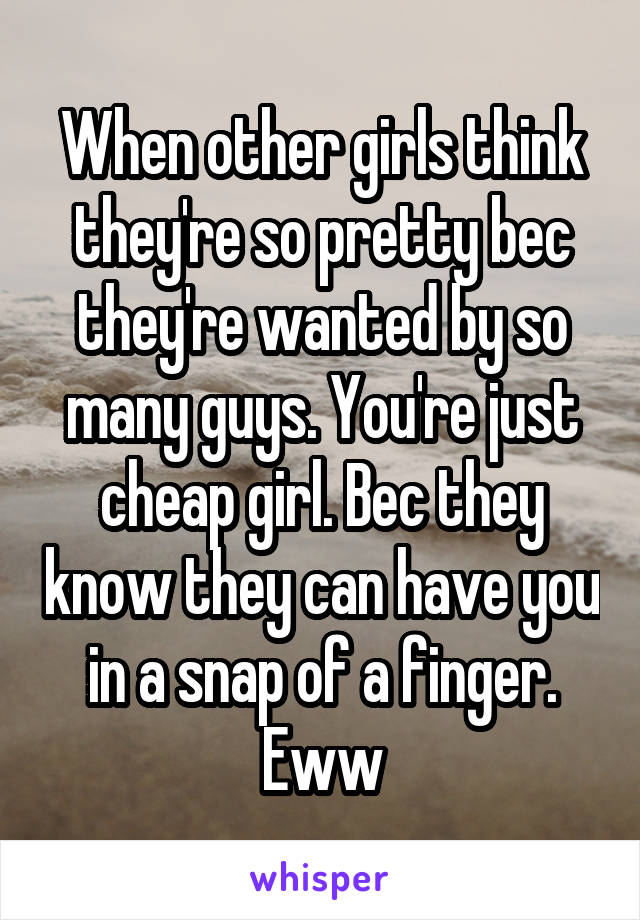 When other girls think they're so pretty bec they're wanted by so many guys. You're just cheap girl. Bec they know they can have you in a snap of a finger. Eww