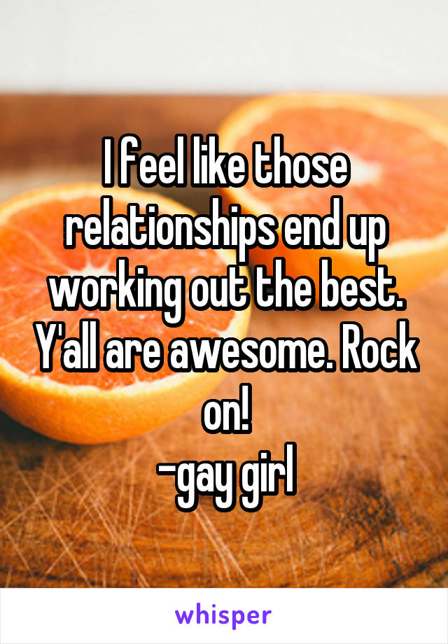 I feel like those relationships end up working out the best. Y'all are awesome. Rock on!
-gay girl