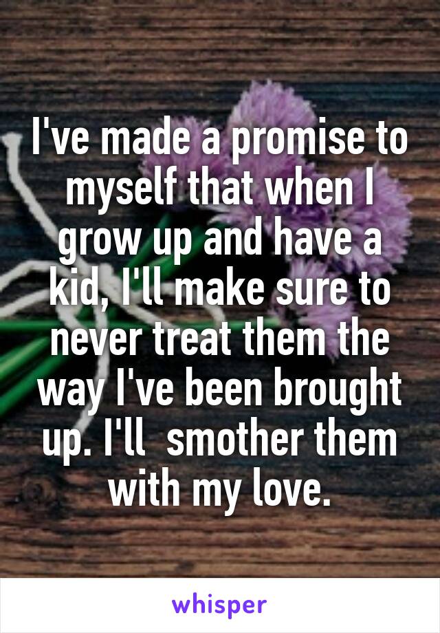 I've made a promise to myself that when I grow up and have a kid, I'll make sure to never treat them the way I've been brought up. I'll  smother them with my love.