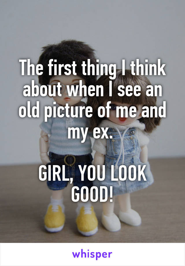 The first thing I think about when I see an old picture of me and my ex. 

GIRL, YOU LOOK GOOD!